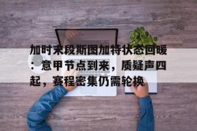 j9九游会首页入口 -关于加时末段斯图加特状态回暖：意甲节点到来，质疑声四起，赛程密集仍需轮换的信息
